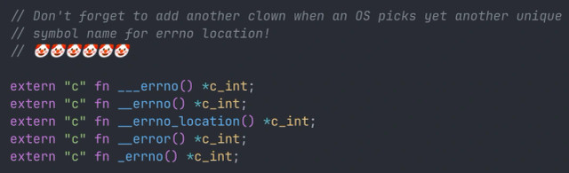 // Don't forget to add another clown when an OS picks yet another unique
// symbol name for errno location!
// 🤡🤡🤡🤡🤡🤡

extern "c" fn ___errno() *c_int;
extern "c" fn __errno() *c_int;
extern "c" fn __errno_location() *c_int;
extern "c" fn __error() *c_int;
extern "c" fn _errno() *c_int;